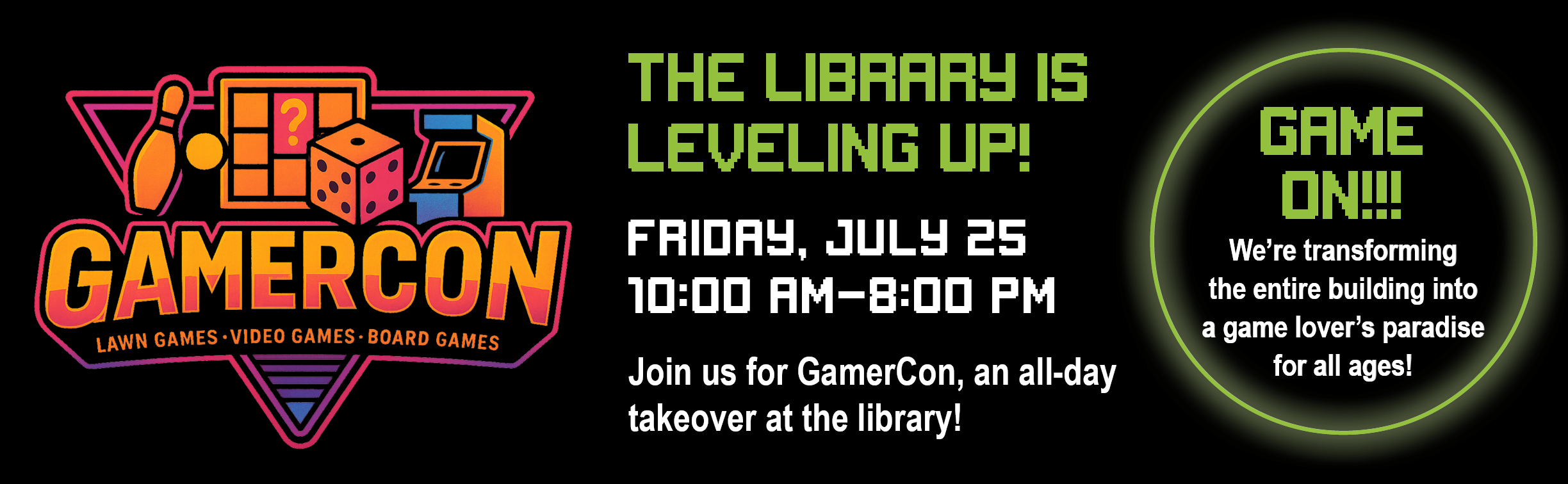 GamerCon The Library is Leveling Up! Friday July 25 10 am -8 pm Game One! The library will be transformed into a game lover's paradise.
